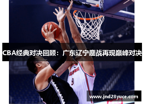 CBA经典对决回顾:广东辽宁鏖战再现巅峰对决 CBA经典对决回顾:广东辽宁鏖战再现巅峰对决