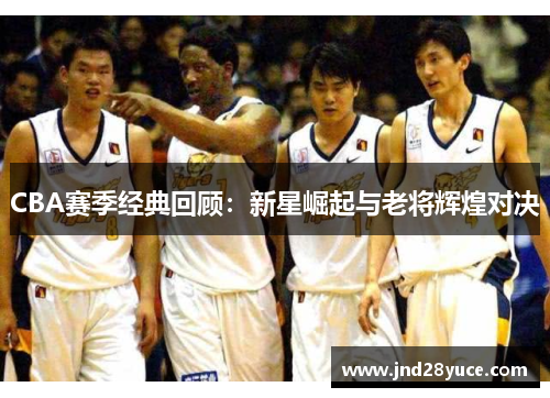 CBA赛季经典回顾:新星崛起与老将辉煌对决 CBA赛季经典回顾:新星崛起与老将辉煌对决