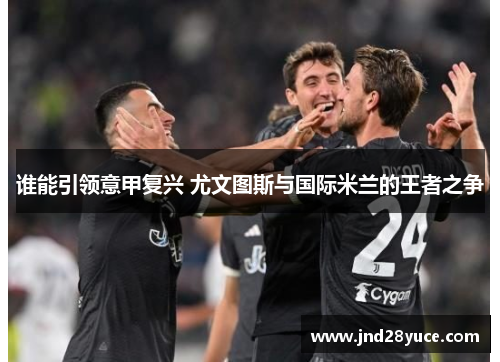 谁能引领意甲复兴 尤文图斯与国际米兰的王者之争 谁能引领意甲复兴 尤文图斯与国际米兰的王者之争
