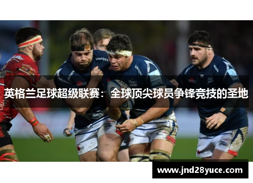 英格兰足球超级联赛:全球顶尖球员争锋竞技的圣地 英格兰足球超级联赛:全球顶尖球员争锋竞技的圣地