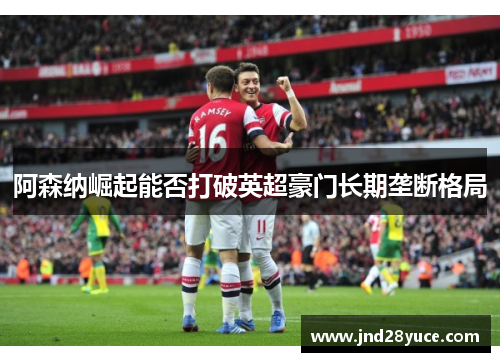 阿森纳崛起能否打破英超豪门长期垄断格局 阿森纳崛起能否打破英超豪门长期垄断格局