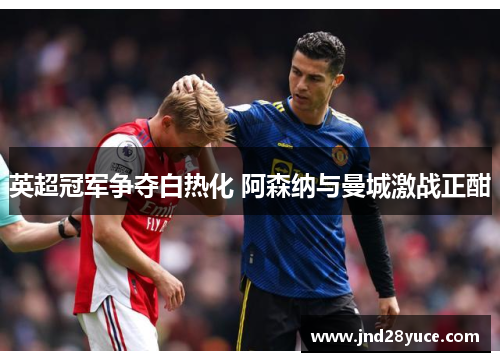 英超冠军争夺白热化 阿森纳与曼城激战正酣 英超冠军争夺白热化 阿森纳与曼城激战正酣