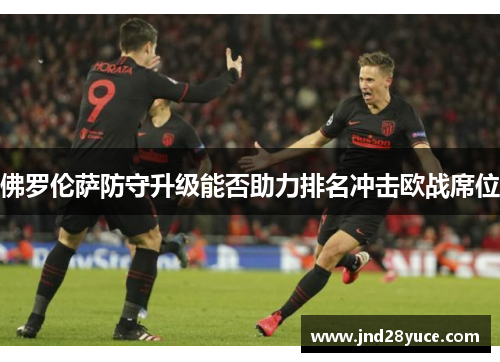 佛罗伦萨防守升级能否助力排名冲击欧战席位 佛罗伦萨防守升级能否助力排名冲击欧战席位