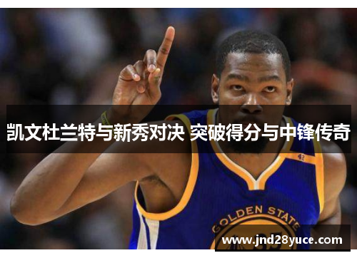 凯文杜兰特与新秀对决 突破得分与中锋传奇 凯文杜兰特与新秀对决 突破得分与中锋传奇