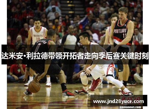 达米安·利拉德带领开拓者走向季后赛关键时刻 达米安·利拉德带领开拓者走向季后赛关键时刻