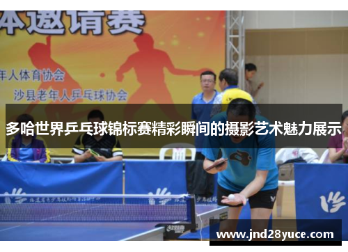 多哈世界乒乓球锦标赛精彩瞬间的摄影艺术魅力展示