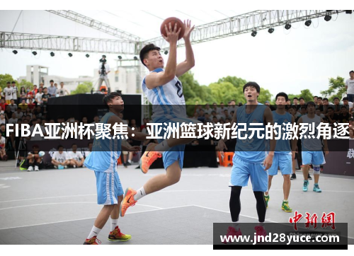FIBA亚洲杯聚焦:亚洲篮球新纪元的激烈角逐 FIBA亚洲杯聚焦:亚洲篮球新纪元的激烈角逐