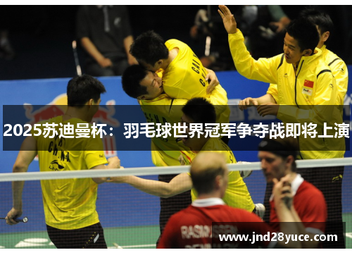 2025苏迪曼杯:羽毛球世界冠军争夺战即将上演 2025苏迪曼杯:羽毛球世界冠军争夺战即将上演