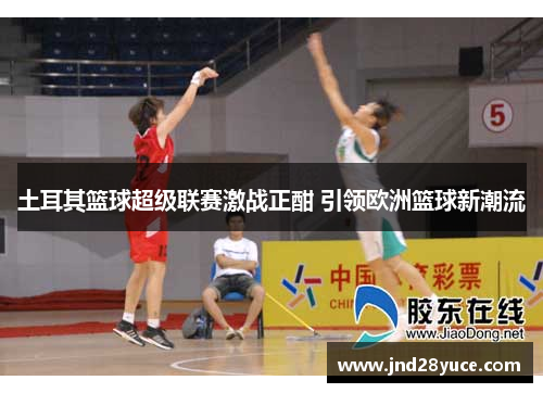 土耳其篮球超级联赛激战正酣 引领欧洲篮球新潮流 土耳其篮球超级联赛激战正酣 引领欧洲篮球新潮流