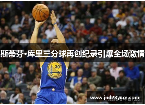 斯蒂芬·库里三分球再创纪录引爆全场激情 斯蒂芬·库里三分球再创纪录引爆全场激情