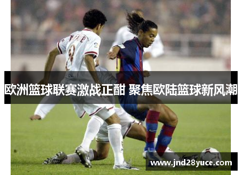 欧洲篮球联赛激战正酣 聚焦欧陆篮球新风潮 欧洲篮球联赛激战正酣 聚焦欧陆篮球新风潮