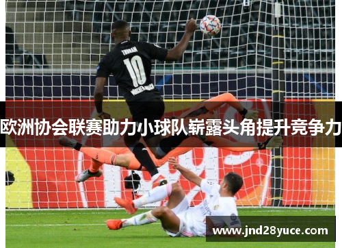 欧洲协会联赛助力小球队崭露头角提升竞争力 欧洲协会联赛助力小球队崭露头角提升竞争力