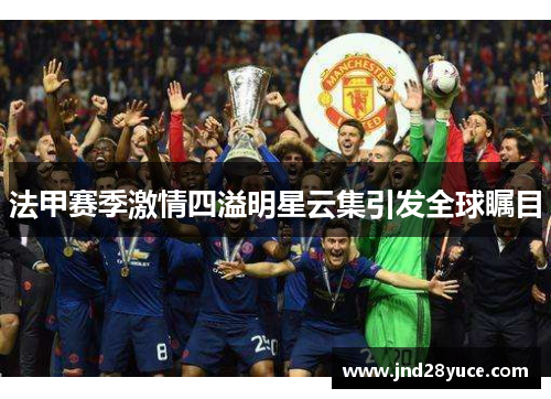 法甲赛季激情四溢明星云集引发全球瞩目 法甲赛季激情四溢明星云集引发全球瞩目