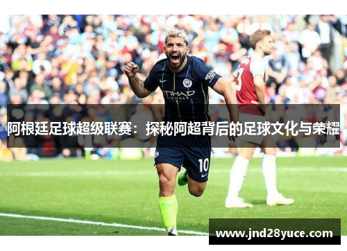 阿根廷足球超级联赛:探秘阿超背后的足球文化与荣耀 阿根廷足球超级联赛:探秘阿超背后的足球文化与荣耀