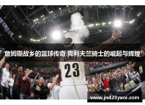 詹姆斯故乡的篮球传奇 克利夫兰骑士的崛起与辉煌 詹姆斯故乡的篮球传奇 克利夫兰骑士的崛起与辉煌