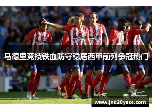 马德里竞技铁血防守稳居西甲前列争冠热门 马德里竞技铁血防守稳居西甲前列争冠热门