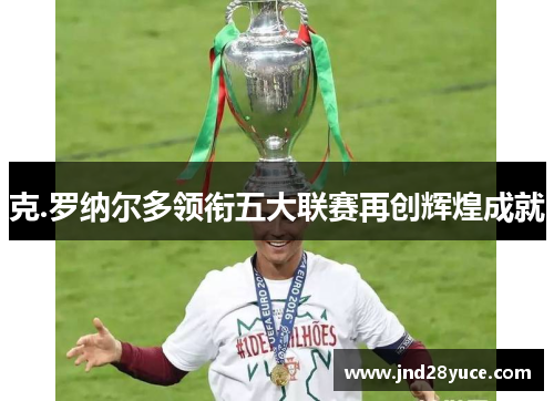 克.罗纳尔多领衔五大联赛再创辉煌成就 克.罗纳尔多领衔五大联赛再创辉煌成就