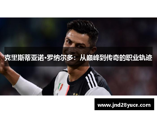 克里斯蒂亚诺·罗纳尔多:从巅峰到传奇的职业轨迹 克里斯蒂亚诺·罗纳尔多:从巅峰到传奇的职业轨迹