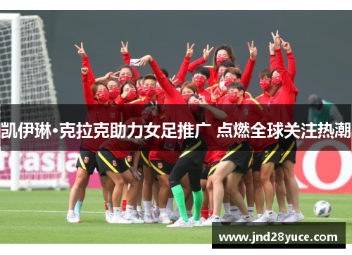 凯伊琳·克拉克助力女足推广 点燃全球关注热潮 凯伊琳·克拉克助力女足推广 点燃全球关注热潮