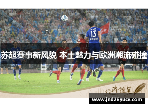 苏超赛事新风貌 本土魅力与欧洲潮流碰撞 苏超赛事新风貌 本土魅力与欧洲潮流碰撞