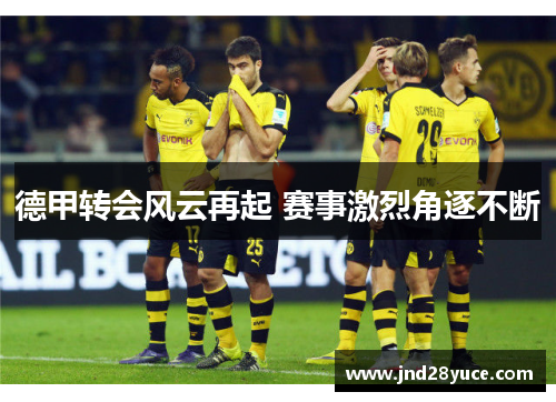 德甲转会风云再起 赛事激烈角逐不断 德甲转会风云再起 赛事激烈角逐不断