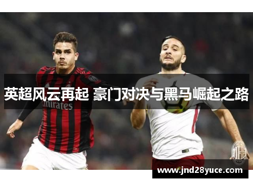 英超风云再起 豪门对决与黑马崛起之路 英超风云再起 豪门对决与黑马崛起之路