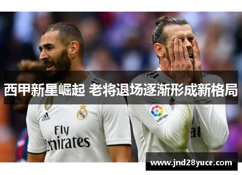西甲新星崛起 老将退场逐渐形成新格局 西甲新星崛起 老将退场逐渐形成新格局